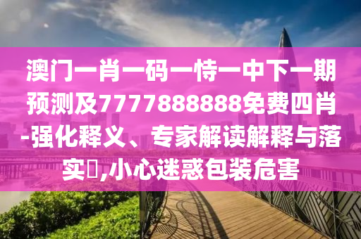 澳门一肖一码一恃一中下一期预测及7777888888免费四肖-强化释义、专家解读解释与落实,小心迷惑包装危害