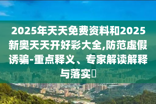 2025年天天免费资料和2025新奥天天开好彩大全,防范虚假诱骗-重点释义、专家解读解释与落实